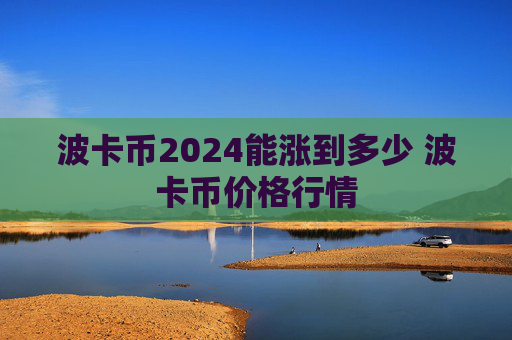 波卡币2024能涨到多少 波卡币价格行情