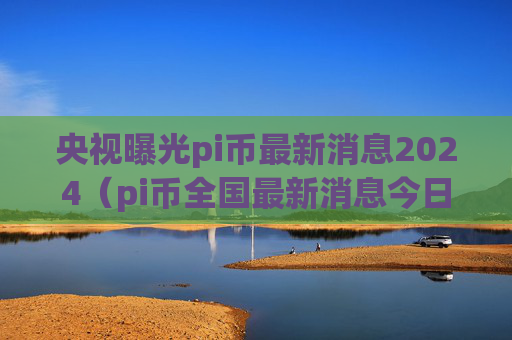 央视曝光pi币最新消息2024（pi币全国最新消息今日）