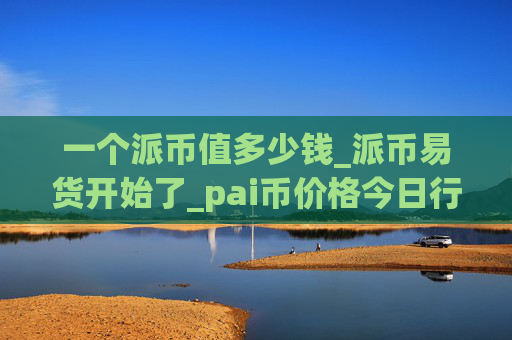 一个派币值多少钱_派币易货开始了_pai币价格今日行情K线