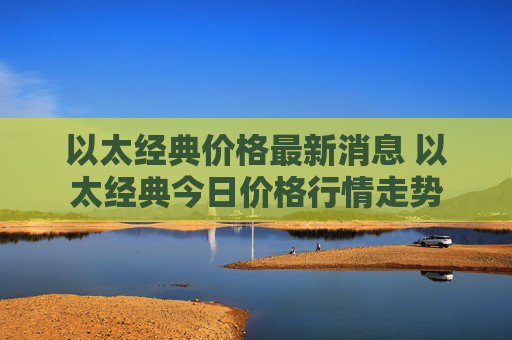 以太经典价格最新消息 以太经典今日价格行情走势
