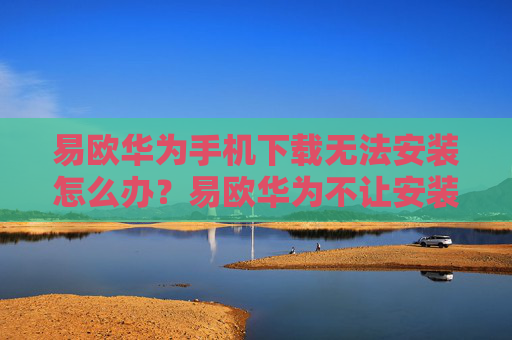 易欧华为手机下载无法安装怎么办？易欧华为不让安装详解