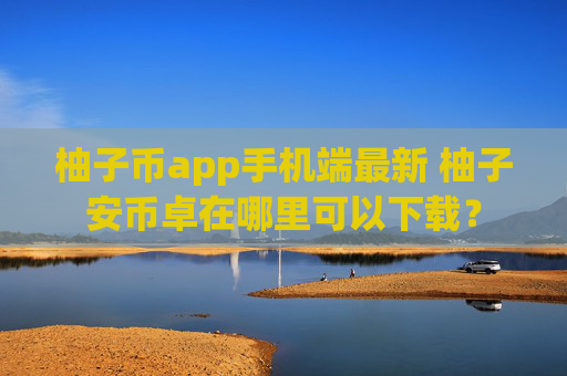 柚子币app手机端最新 柚子安币卓在哪里可以下载？