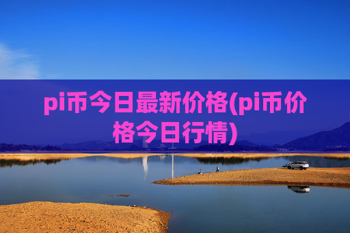 pi币今日最新价格(pi币价格今日行情)