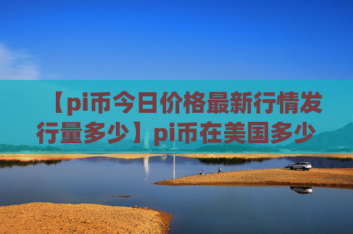 【pi币今日价格最新行情发行量多少】pi币在美国多少钱一个