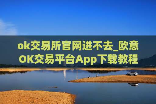 ok交易所官网进不去_欧意OK交易平台App下载教程