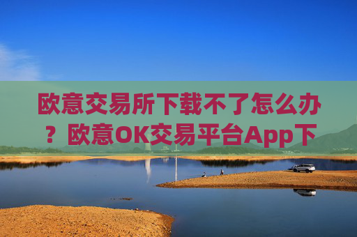 欧意交易所下载不了怎么办？欧意OK交易平台App下载教程
