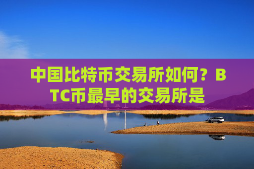 中国比特币交易所如何？BTC币最早的交易所是
