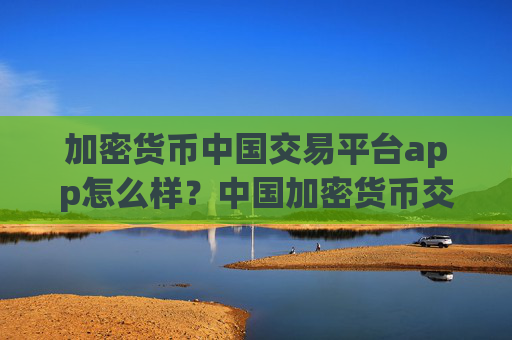 加密货币中国交易平台app怎么样？中国加密货币交易平台app什么时候开始