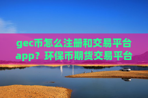 gec币怎么注册和交易平台app？环保币期货交易平台app美国