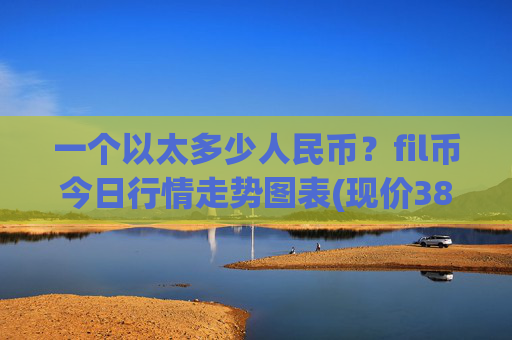 一个以太多少人民币？fil币今日行情走势图表(现价38.5655元)