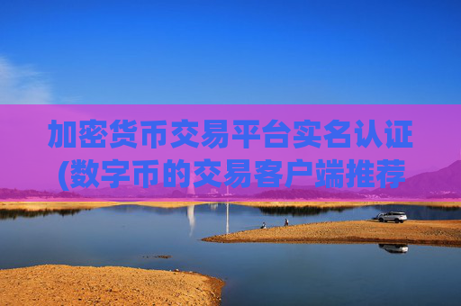 加密货币交易平台实名认证(数字币的交易客户端推荐)