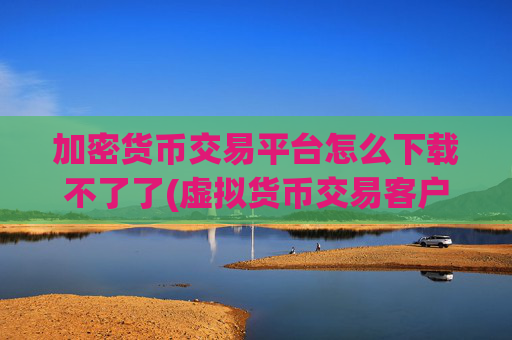 加密货币交易平台怎么下载不了了(虚拟货币交易客户端体验优秀)