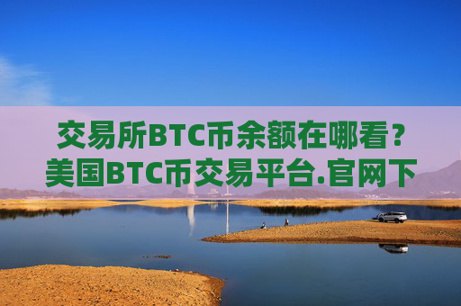 交易所BTC币余额在哪看？美国BTC币交易平台.官网下载.中国