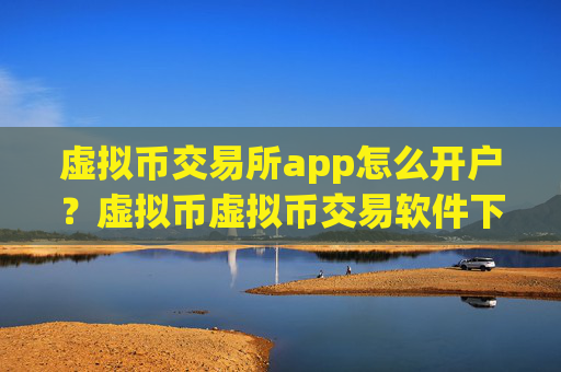 虚拟币交易所app怎么开户？虚拟币虚拟币交易软件下载
