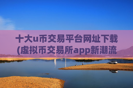 十大u币交易平台网址下载(虚拟币交易所app新潮流)