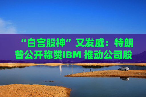 “白宫股神”又发威：特朗普公开称赞IBM 推动公司股价大涨超4%