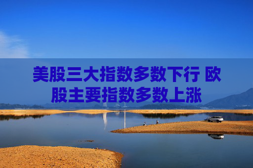 美股三大指数多数下行 欧股主要指数多数上涨
