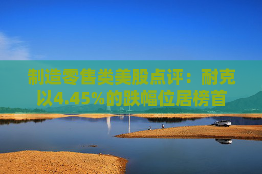制造零售类美股点评：耐克以4.45%的跌幅位居榜首
