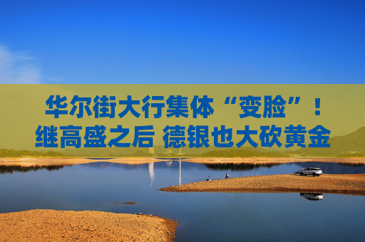 华尔街大行集体“变脸”！继高盛之后 德银也大砍黄金目标价