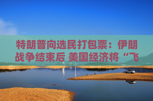 特朗普向选民打包票：伊朗战争结束后 美国经济将“飞向新高度”！