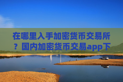 在哪里入手加密货币交易所？国内加密货币交易app下载去向