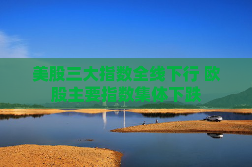 美股三大指数全线下行 欧股主要指数集体下跌