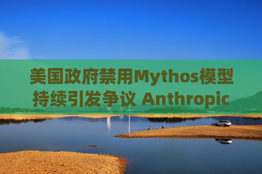 美国政府禁用Mythos模型持续引发争议 Anthropic客户提起诉讼