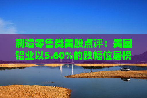 制造零售类美股点评：美国铝业以5.60%的跌幅位居榜首