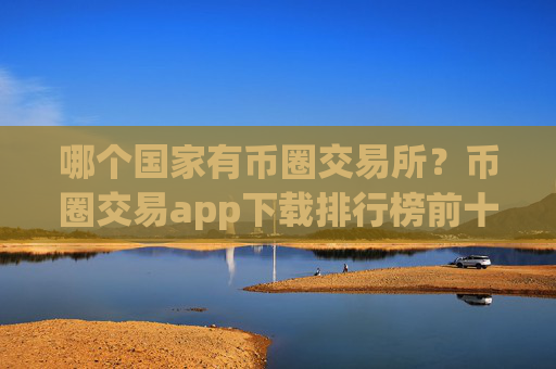 哪个国家有币圈交易所？币圈交易app下载排行榜前十名