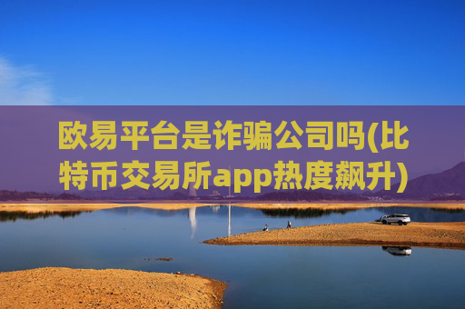 欧易平台是诈骗公司吗(比特币交易所app热度飙升)