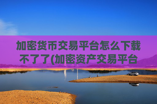 加密货币交易平台怎么下载不了了(加密资产交易平台实用客户端)