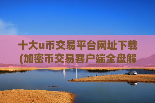 十大u币交易平台网址下载(加密币交易客户端全盘解析)